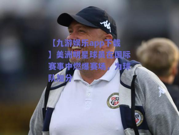 【九游娱乐app下载】美洲明星球员在国际赛事中燃爆赛场，为球队加分